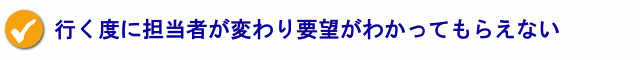 行く度に担当者が変わり要望がわかってもらえない。